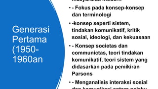Generasi
Pertama
(1950-
1960an
masyarakat modern
• - Fokus pada konsep-konsep
dan terminologi
• -konsep seperti sistem,
tindakan komunikatif, kritik
sosial, ideologi, dan kekuasaan
• - Konsep societas dan
communictas, teori tindakan
komunikatif, teori sistem yang
didasarkan pada pemikiran
Parsons
• - Menganalisis interaksi sosial
 