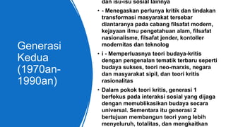 Generasi
Kedua
(1970an-
1990an)
dan isu-isu sosial lainnya
• - Menegaskan perlunya kritik dan tindakan
transformasi masyarakat tersebar
diantaranya pada cabang filsafat modern,
kejayaan ilmu pengetahuan alam, filsafat
nasionalisme, filsafat jender, kontoller
modernitas dan teknolog
• i - Memperluasnya teori budaya-kritis
dengan pengenalan tematik terbaru seperti
budaya sukses, teori neo-marxis, negara
dan masyarakat sipil, dan teori kritis
rasionalitas
• Dalam pokok teori kritis, generasi 1
berfokus pada interaksi sosial yang dijaga
dengan memublikasikan budaya secara
universal. Sementara itu generasi 2
bertujuan membangun teori yang lebih
menyeluruh, totalitas, dan mengkaitkan
 