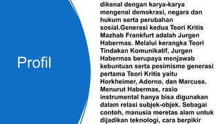 Profil
dikenal dengan karya-karya
mengenai demokrasi, negara dan
hukum serta perubahan
sosial.Generasi kedua Teori Kritis
Mazhab Frankfurt adalah Jurgen
Habermas. Melalui kerangka Teori
Tindakan Komunikatif, Jurgen
Habermas berupaya menjawab
kebuntuan serta pesimisme generasi
pertama Teori Kritis yaitu
Horkheimer, Adorno, dan Marcuse.
Menurut Habermas, rasio
instrumental hanya bisa digunakan
dalam relasi subjek-objek. Sebagai
contoh, manusia meretas alam untuk
dijadikan teknologi, cara berpikir
 
