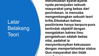 Latar
Belakang
Teori
merumuskan syarat-syarat
nyata perwujudan sebuah
masyarakat yang bebas dari
penindasan. Ia mencoba
mengembangkan sebuah teori
kritis.Dikatakan bahwa
positivisme hanya berpura-pura
bertindak objektif dengan
mengatakan bahwa ilmu
pengetahuan adalah bebas
nilai, padahal ia
menyembunyikan kekuasaan
dengan mempertahankan status
Quo masyarakat dan tidak
 