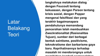 Latar
Belakang
Teori
langkahnya melakukan dialog
dengan Foucoult tentang
kekuasaan, dengan Parson tentang
krisis sosial, dengan Popper
mengenai falsifikasi dan yang
terakhir bagaimanapara
pendahulunya memandang
pencerahan telah membuahkan
Zweckrationalitat (Rasionalitas
Tujuan), sumber dari berbagai
bentuk saintisme, positivisme,
teknokratisme dan barbarisme gaya
baru. Keprihatinannya terhadap
masalah ini mendorongnya untuk
 