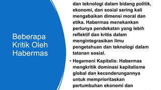 Beberapa
Kritik Oleh
Habermas
dan teknologi dalam bidang politik,
ekonomi, dan sosial sering kali
mengabaikan dimensi moral dan
etika. Habermas menekankan
perlunya pendekatan yang lebih
reflektif dan kritis dalam
mengintegrasikan ilmu
pengetahuan dan teknologi dalam
tatanan sosial.
• Hegemoni Kapitalis: Habermas
mengkritik dominasi kapitalisme
global dan kecenderungannya
untuk memprioritaskan
pertumbuhan ekonomi dan
 