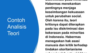 Contoh
Analisis
Teori
diskriminatif pada minoritas
Habermas menekankan
pentingnya menjaga
keseimbangan kekuasaan
untuk perubahan social.
Oleh karena itu, teori
kritisnya dapat diterapkan
pada isu diskriminasi dan
kekerasan pada minoritas
di Indonesia. Habermas
menegaskan hak asasi
manusia dan kritik terhadap
tindakan otoritarianisme
 