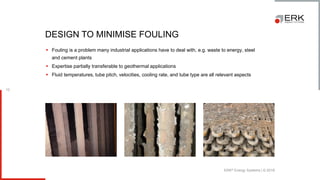 ERK® Energy Systems | © 2018
10
▪ Fouling is a problem many industrial applications have to deal with, e.g. waste to energy, steel
and cement plants
▪ Expertise partially transferable to geothermal applications
▪ Fluid temperatures, tube pitch, velocities, cooling rate, and tube type are all relevant aspects
DESIGN TO MINIMISE FOULING
 