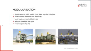 ERK® Energy Systems | © 2018
14
▪ Modularisation is widely used in the oil & gas and other industries
▪ Project location determines size of modules
▪ Lower equipment and installation cost
▪ Reduces installation time / cost
▪ Increases product quality
MODULARISATION
 