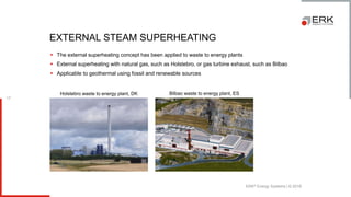 ERK® Energy Systems | © 2018
17
▪ The external superheating concept has been applied to waste to energy plants
▪ External superheating with natural gas, such as Holstebro, or gas turbine exhaust, such as Bilbao
▪ Applicable to geothermal using fossil and renewable sources
EXTERNAL STEAM SUPERHEATING
Holstebro waste to energy plant, DK Bilbao waste to energy plant, ES
 