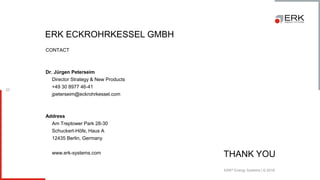 ERK® Energy Systems | © 2018
23
ERK ECKROHRKESSEL GMBH
CONTACT
Dr. Jürgen Peterseim
Director Strategy & New Products
+49 30 8977 46-41
jpeterseim@eckrohrkessel.com
Address
Am Treptower Park 28-30
Schuckert-Höfe, Haus A
12435 Berlin, Germany
www.erk-systems.com
THANK YOU
 