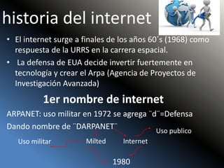 historia del internet
• El internet surge a finales de los años 60´s (1968) como
respuesta de la URRS en la carrera espacial.
• La defensa de EUA decide invertir fuertemente en
tecnología y crear el Arpa (Agencia de Proyectos de
Investigación Avanzada)
1er nombre de internet
ARPANET: uso militar en 1972 se agrega ¨d¨=Defensa
Dando nombre de ¨DARPANET¨
Milted Internet
1980
Uso militar
Uso publico
 
