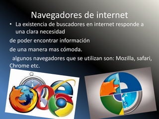 Navegadores de internet
• La existencia de buscadores en internet responde a
una clara necesidad
de poder encontrar información
de una manera mas cómoda.
algunos navegadores que se utilizan son: Mozilla, safari,
Chrome etc.
 