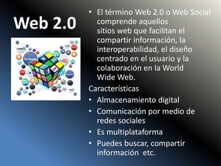Web 2.0
• El término Web 2.0 o Web Social
comprende aquellos
sitios web que facilitan el
compartir información, la
interoperabilidad, el diseño
centrado en el usuario y la
colaboración en la World
Wide Web.
Características
• Almacenamiento digital
• Comunicación por medio de
redes sociales
• Es multiplataforma
• Puedes buscar, compartir
información etc.
 