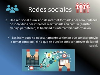 Redes sociales
• Una red social es un sitio de internet formados por comunidades
de individuos por intereses o actividades en común (amistad
trabajo parentesco) la finalidad es intercambiar información.
• Los individuos no necesariamente se tienen que conocer previo
a tomar contacto , si no que se pueden conocer atreves de la red
social.
 