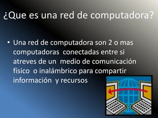 ¿Que es una red de computadora?
• Una red de computadora son 2 o mas
computadoras conectadas entre si
atreves de un medio de comunicación
físico o inalámbrico para compartir
información y recursos
 
