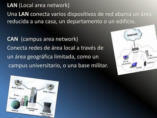 LAN (Local area network)
Una LAN conecta varios dispositivos de red abarca un área
reducida a una casa, un departamento o un edificio.
CAN (campus area network)
Conecta redes de área local a través de
un área geográfica limitada, como un
campus universitario, o una base militar.
 