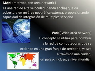 MAN (metropolitan area network )
es una red de alta velocidad (banda ancha) que da
cobertura en un área geográfica extensa, proporcionando
capacidad de integración de múltiples servicios
WAN( Wide area network)
El concepto se utiliza para nombrar
a la red de computadoras que se
extiende en una gran franja de territorio, ya sea
a través de una ciudad,
un país o, incluso, a nivel mundial.
 