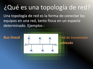 ¿Qué es una topología de red?
Una topología de red es la forma de conectar los
equipos en una red, tanto física en un espacio
determinado. Ejemplos :
Bus lineal -red de transmisión
cableado
 