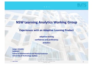 UTS,	
  	
  Jurgen Schulte
1NSW	
  Learning	
   Analytics	
   Working	
   Group
3	
  February	
   2016
.	
  	
  .	
  	
  .
NSW	
  Learning	
  Analytics	
  Working	
  Group
Experiences	
  with	
  an	
  Adaptive	
  Learning	
  Product
adaptive	
  testing
confidence	
  and	
  proficiency
analytics
Jurgen Schulte
SciMERIT
School	
  of	
  Mathematical	
  and	
  Physical	
  Sciences
University	
  of	
  Technology	
  Sydney
 