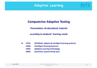 UTS,	
  	
  Jurgen Schulte
2NSW	
  Learning	
   Analytics	
   Working	
   Group
3	
  February	
   2016
Computerise Adaptive	
  Testing
Presentation	
  of	
  educational	
  material
according	
  to	
  students'	
  learning	
  needs
Adaptive Learning
AI 1970s (SCHOLAR,	
  adaptive	
  &	
  intelligent	
  learning	
  systems)
1980s (Intelligent	
  Tutoring	
  Systems)
1990s (Adaptive	
  Learning	
  Technology)
2000s (AutoTutor,	
  passed	
  Turing	
  test)
 