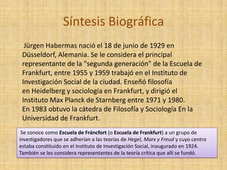 Síntesis Biográfica
  Jürgen Habermas nació el 18 de junio de 1929 en
 Düsseldorf, Alemania. Se le considera el principal
 representante de la "segunda generación" de la Escuela de
 Frankfurt, entre 1955 y 1959 trabajó en el Instituto de
 Investigación Social de la ciudad. Enseñó filosofía
 en Heidelberg y sociología en Frankfurt, y dirigió el
 Instituto Max Planck de Starnberg entre 1971 y 1980.
 En 1983 obtuvo la cátedra de Filosofía y Sociología En la
 Universidad de Frankfurt.
 Se conoce como Escuela de Fráncfort (o Escuela de Frankfurt) a un grupo de
investigadores que se adherían a las teorías de Hegel, Marx y Freud y cuyo centro
estaba constituido en el Instituto de Investigación Social, inaugurado en 1924.
También se les considera representantes de la teoría crítica que allí se fundó.
 