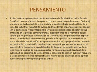 PENSAMIENTO
•   Si bien su obra y pensamiento están fundados en la Teoría Crítica del la Escuela
    Frankfurt, tiene profundas divergencias con sus maestros predecesores. Su trabajo
    se enfoca en las bases de la teoría social y la epistemología, en el análisis de la
    sociedad industrial y capitalista avanzada. Otros temas importantes de sus análisis
    son la democracia y la primacía de la ley en un contexto critico social evolutivo
    enraizado en la política contemporánea, especialmente de la Alemania actual.
    Señala que los procesos tradicionales de la democracia no proporcionan espacio
    para la toma de decisiones colectiva, pero la esfera pública se puede reformar
    promoviendo la participación de órganos comunitarios y grupos locales ; además
    los medios de comunicación pueden tener una participación fundamental en el
    fomento de la democracia (posibilidades de diálogo y de debate abierto) En su
    tesis Historia y critica de la opinión pública (o Transformación Estructural de la
    publicidad) se aproxima de forma crítica al concepto de opinión pública y recupera
    la visión eminentemente democrática del mismo con su distinción entre opinión
    pública manipulada y opinión pública critica.
 