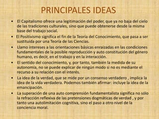PRINCIPALES IDEAS
• El Capitalismo ofrece una legitimación del poder, que ya no baja del cielo
  de las tradiciones culturales, sino que puede obtenerse desde la misma
  base del trabajo social.
• El Positivismo significa el fin de la Teoría del Conocimiento, que pasa a ser
  sustituida por una Teoría de las Ciencias.
• Llamo intereses a las orientaciones básicas enraizadas en las condiciones
  fundamentales de la posible reproducción y auto constitución del género
  humano, es decir, en el trabajo y en la interacción.
• El sentido del conocimiento, y, por tanto, también la medida de su
  autonomía, no se puede explicar de ningún modo si no es mediante el
  recurso a su relación con el interés.
• La idea de la verdad, que se mide por un consenso verdadero , implica la
  idea de la vida verdadera. Podemos también afirmar: incluye la idea de la
  emancipación.
• La superación de una auto comprensión fundamentalista significa no sólo
  la refracción reflexiva de las pretensiones dogmáticas de verdad , y por
  tanto una autolimitación cognitiva, sino el paso a otro nivel de la
  conciencia moral.
 