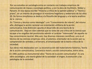 Por sus estudios en sociología entra en contacto con trabajos empíricos de
comunicación de masas y sociología política, y con la obra de Durkheim, Weber y
Parsons. En esa época escribe “Historia y crítica de la opinión pública” y “Teoría y
praxis”, en un intento de proseguir el marxismo hegeliano y weberiano de los años
20. De forma simultánea se dedica a la filosofía del lenguaje y a la teoría analítica
de la ciencia.
En “Ciencia y técnica como Ideología” y en “Conocimiento de interés”, del mismo
año, distingue la acción racional con orientación utilitaria de la acción
comunicativa. Esta distinción apunta al desarrollo de una teoría de la
comunicación. Deja en claro además que es tarea de una crítica de la ciencia que
escape a los engaños del positivismo admitir el carácter “interesado” de aquella no
hay conocimiento neutral. Más aún, hay diversos intereses científicos: uno es el
técnico de las ciencias empíricas; otro, el práctico, orientador de la acción por su
comprensión de sentidos; y el tercero, el emancipador de la teoría crítica de la
sociedad.
Sus obras más destacadas son: La reconstrucción del materialismo histórico, Teoría
de la acción comunicativa, Conciencia moral y acción comunicativa, entre otras.
En 1981 publica su monumental obra “Teoría de la acción comunicativa”. Es una
obra sociológica, una teoría global de la sociedad: el origen, la evolución y las
patologías de la sociedad.
 