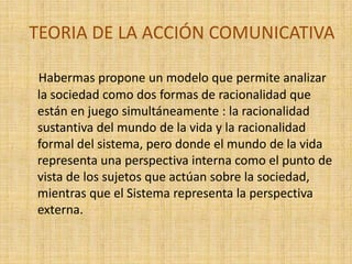 TEORIA DE LA ACCIÓN COMUNICATIVA

Habermas propone un modelo que permite analizar
la sociedad como dos formas de racionalidad que
están en juego simultáneamente : la racionalidad
sustantiva del mundo de la vida y la racionalidad
formal del sistema, pero donde el mundo de la vida
representa una perspectiva interna como el punto de
vista de los sujetos que actúan sobre la sociedad,
mientras que el Sistema representa la perspectiva
externa.
 