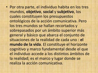 • Por otra parte, el individuo habita en los tres
  mundos, objetivo, social y subjetivo, los
  cuales constituyen los presupuestos
  ontológicos de la acción comunicativa. Pero
  los tres mundos se hallan recortados y
  sobrepasados por un ámbito superior más
  general y básico que abarca el conjunto de
  situaciones de la realidad de cada uno : el
  mundo de la vida. El constituye el horizonte
  cognitivo y marco fundamental desde el que
  el individuo accede a los distintos ámbitos de
  la realidad; es el marco y lugar donde se
  realiza la acción comunicativa.
 