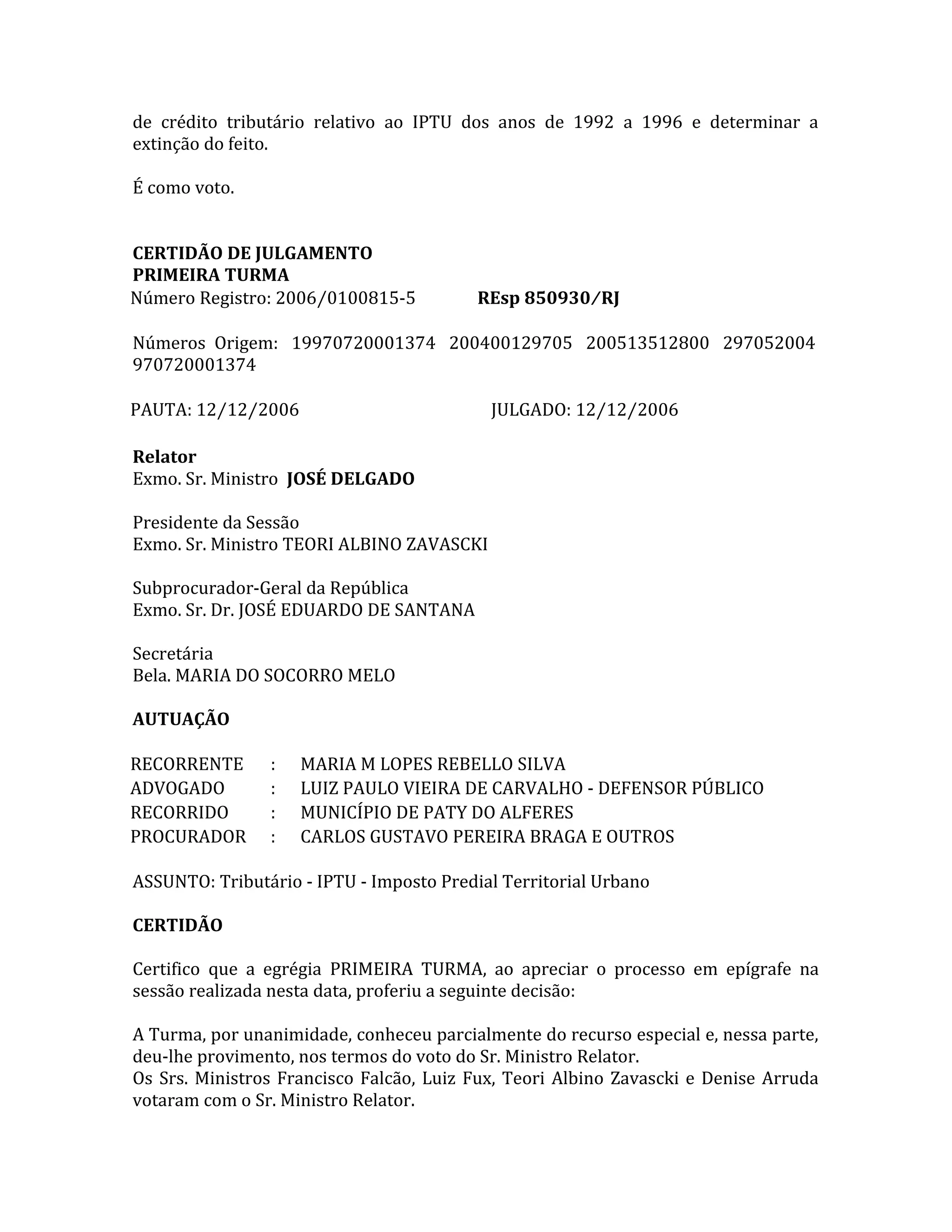 de crédito tributário relativo ao IPTU dos anos de 1992 a 1996 e determinar a
extinção do feito.
É como voto.
CERTIDÃO DE JULGAMENTO
PRIMEIRA TURMA
Número Registro: 2006⁄0100815-5 REsp 850930 ⁄ RJ
Números Origem: 19970720001374 200400129705 200513512800 297052004
970720001374
PAUTA: 12⁄12⁄2006 JULGADO: 12⁄12⁄2006
Relator
Exmo. Sr. Ministro JOSÉ DELGADO
Presidente da Sessão
Exmo. Sr. Ministro TEORI ALBINO ZAVASCKI
Subprocurador-Geral da República
Exmo. Sr. Dr. JOSÉ EDUARDO DE SANTANA
Secretária
Bela. MARIA DO SOCORRO MELO
AUTUAÇÃO
RECORRENTE : MARIA M LOPES REBELLO SILVA
ADVOGADO : LUIZ PAULO VIEIRA DE CARVALHO - DEFENSOR PÚBLICO
RECORRIDO : MUNICÍPIO DE PATY DO ALFERES
PROCURADOR : CARLOS GUSTAVO PEREIRA BRAGA E OUTROS
ASSUNTO: Tributário - IPTU - Imposto Predial Territorial Urbano
CERTIDÃO
Certifico que a egrégia PRIMEIRA TURMA, ao apreciar o processo em epígrafe na
sessão realizada nesta data, proferiu a seguinte decisão:
A Turma, por unanimidade, conheceu parcialmente do recurso especial e, nessa parte,
deu-lhe provimento, nos termos do voto do Sr. Ministro Relator.
Os Srs. Ministros Francisco Falcão, Luiz Fux, Teori Albino Zavascki e Denise Arruda
votaram com o Sr. Ministro Relator.
 