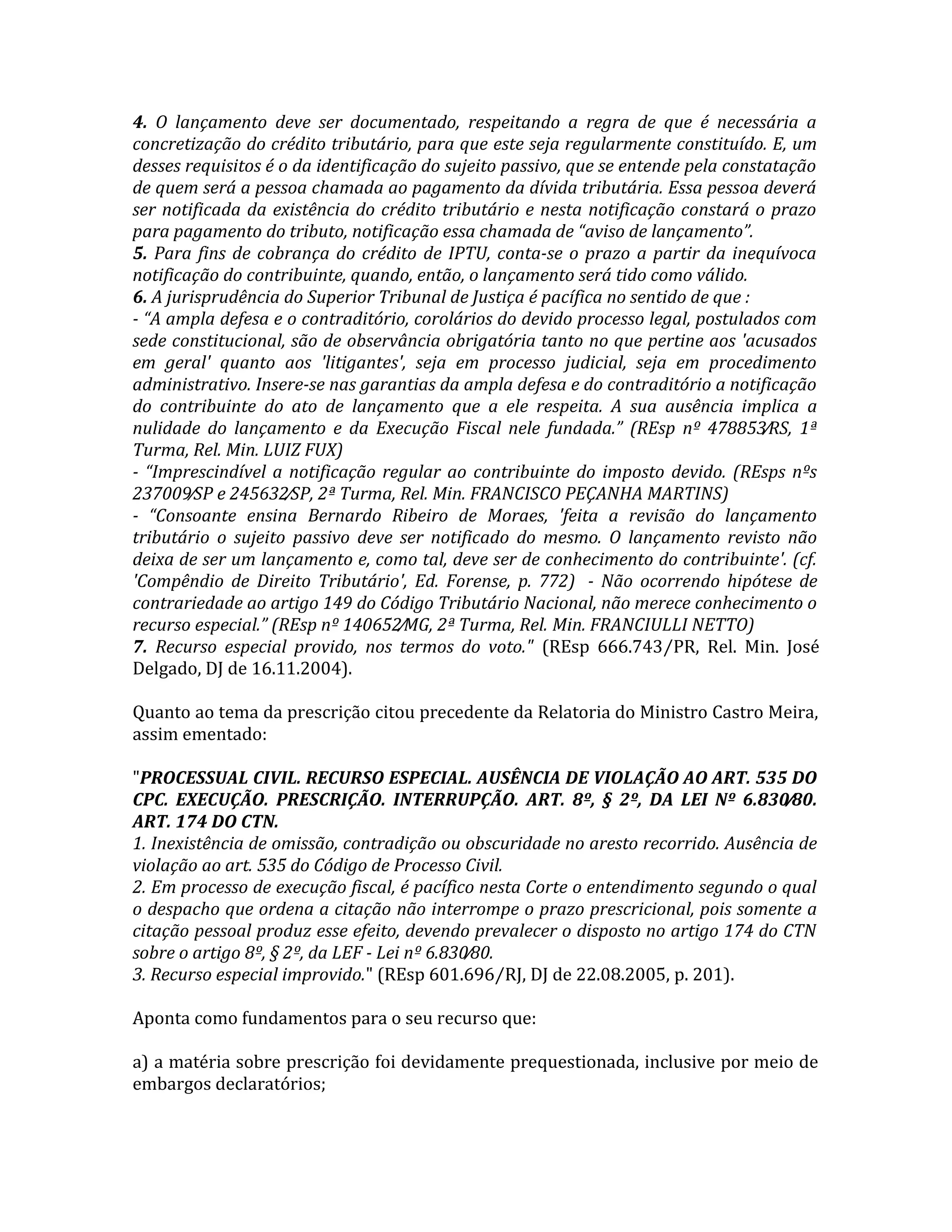 4. O lançamento deve ser documentado, respeitando a regra de que é necessária a
concretização do crédito tributário, para que este seja regularmente constituído. E, um
desses requisitos é o da identificação do sujeito passivo, que se entende pela constatação
de quem será a pessoa chamada ao pagamento da dívida tributária. Essa pessoa deverá
ser notificada da existência do crédito tributário e nesta notificação constará o prazo
para pagamento do tributo, notificação essa chamada de “aviso de lançamento”.
5. Para fins de cobrança do crédito de IPTU, conta-se o prazo a partir da inequívoca
notificação do contribuinte, quando, então, o lançamento será tido como válido.
6. A jurisprudência do Superior Tribunal de Justiça é pacífica no sentido de que :
- “A ampla defesa e o contraditório, corolários do devido processo legal, postulados com
sede constitucional, são de observância obrigatória tanto no que pertine aos 'acusados
em geral' quanto aos 'litigantes', seja em processo judicial, seja em procedimento
administrativo. Insere-se nas garantias da ampla defesa e do contraditório a notificação
do contribuinte do ato de lançamento que a ele respeita. A sua ausência implica a
nulidade do lançamento e da Execução Fiscal nele fundada.” (REsp nº 478853⁄RS, 1ª
Turma, Rel. Min. LUIZ FUX)
- “Imprescindível a notificação regular ao contribuinte do imposto devido. (REsps nºs
237009⁄SP e 245632⁄SP, 2ª Turma, Rel. Min. FRANCISCO PEÇANHA MARTINS)
- “Consoante ensina Bernardo Ribeiro de Moraes, 'feita a revisão do lançamento
tributário o sujeito passivo deve ser notificado do mesmo. O lançamento revisto não
deixa de ser um lançamento e, como tal, deve ser de conhecimento do contribuinte'. (cf.
'Compêndio de Direito Tributário', Ed. Forense, p. 772) - Não ocorrendo hipótese de
contrariedade ao artigo 149 do Código Tributário Nacional, não merece conhecimento o
recurso especial.” (REsp nº 140652⁄MG, 2ª Turma, Rel. Min. FRANCIULLI NETTO)
7. Recurso especial provido, nos termos do voto." (REsp 666.743⁄PR, Rel. Min. José
Delgado, DJ de 16.11.2004).
Quanto ao tema da prescrição citou precedente da Relatoria do Ministro Castro Meira,
assim ementado:
"PROCESSUAL CIVIL. RECURSO ESPECIAL. AUSÊNCIA DE VIOLAÇÃO AO ART. 535 DO
CPC. EXECUÇÃO. PRESCRIÇÃO. INTERRUPÇÃO. ART. 8º, § 2º, DA LEI Nº 6.830⁄80.
ART. 174 DO CTN.
1. Inexistência de omissão, contradição ou obscuridade no aresto recorrido. Ausência de
violação ao art. 535 do Código de Processo Civil.
2. Em processo de execução fiscal, é pacífico nesta Corte o entendimento segundo o qual
o despacho que ordena a citação não interrompe o prazo prescricional, pois somente a
citação pessoal produz esse efeito, devendo prevalecer o disposto no artigo 174 do CTN
sobre o artigo 8º, § 2º, da LEF - Lei nº 6.830⁄80.
3. Recurso especial improvido." (REsp 601.696⁄RJ, DJ de 22.08.2005, p. 201).
Aponta como fundamentos para o seu recurso que:
a) a matéria sobre prescrição foi devidamente prequestionada, inclusive por meio de
embargos declaratórios;
 