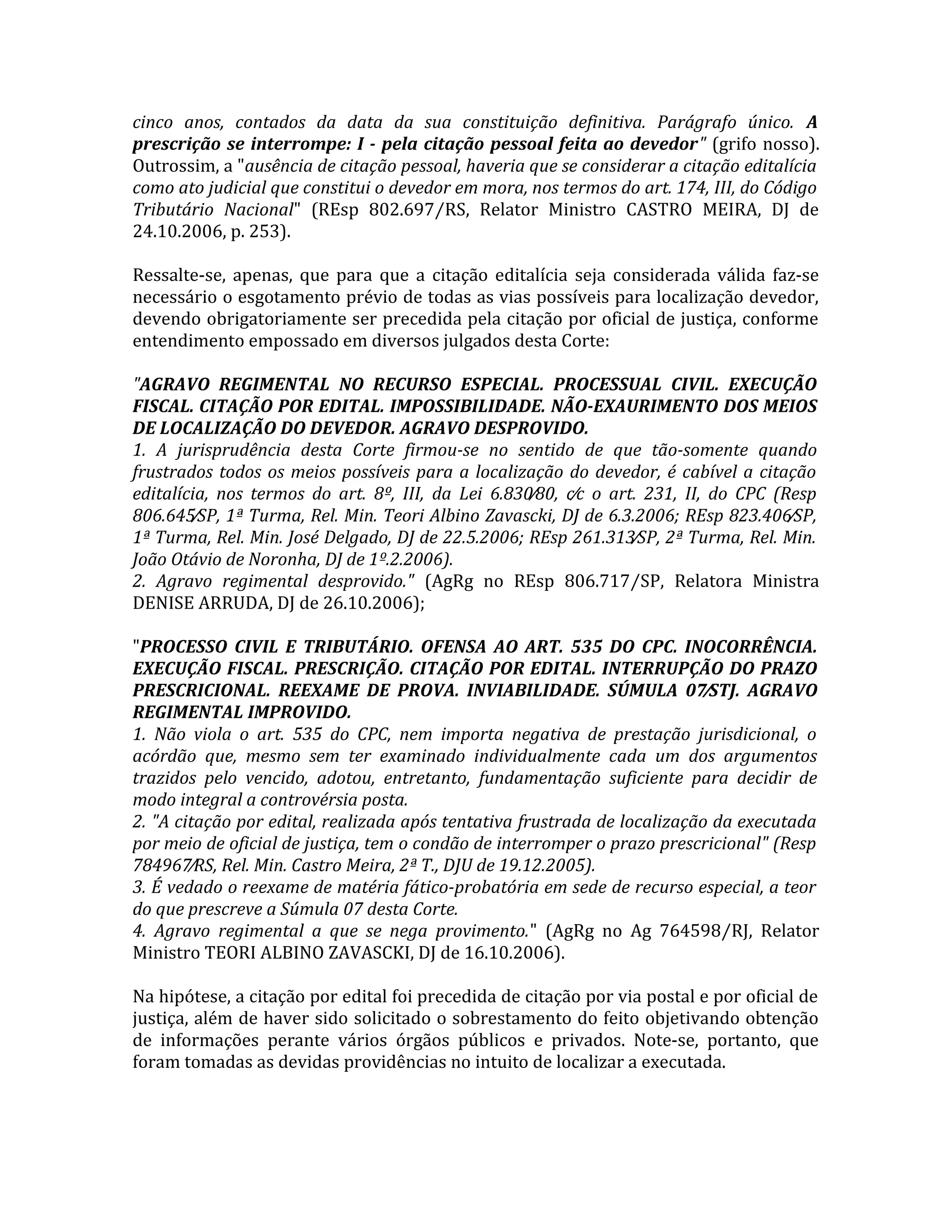 cinco anos, contados da data da sua constituição definitiva. Parágrafo único. A
prescrição se interrompe: I - pela citação pessoal feita ao devedor" (grifo nosso).
Outrossim, a "ausência de citação pessoal, haveria que se considerar a citação editalícia
como ato judicial que constitui o devedor em mora, nos termos do art. 174, III, do Código
Tributário Nacional" (REsp 802.697⁄RS, Relator Ministro CASTRO MEIRA, DJ de
24.10.2006, p. 253).
Ressalte-se, apenas, que para que a citação editalícia seja considerada válida faz-se
necessário o esgotamento prévio de todas as vias possíveis para localização devedor,
devendo obrigatoriamente ser precedida pela citação por oficial de justiça, conforme
entendimento empossado em diversos julgados desta Corte:
"AGRAVO REGIMENTAL NO RECURSO ESPECIAL. PROCESSUAL CIVIL. EXECUÇÃO
FISCAL. CITAÇÃO POR EDITAL. IMPOSSIBILIDADE. NÃO-EXAURIMENTO DOS MEIOS
DE LOCALIZAÇÃO DO DEVEDOR. AGRAVO DESPROVIDO.
1. A jurisprudência desta Corte firmou-se no sentido de que tão-somente quando
frustrados todos os meios possíveis para a localização do devedor, é cabível a citação
editalícia, nos termos do art. 8º, III, da Lei 6.830⁄80, c⁄c o art. 231, II, do CPC (Resp
806.645⁄SP, 1ª Turma, Rel. Min. Teori Albino Zavascki, DJ de 6.3.2006; REsp 823.406⁄SP,
1ª Turma, Rel. Min. José Delgado, DJ de 22.5.2006; REsp 261.313⁄SP, 2ª Turma, Rel. Min.
João Otávio de Noronha, DJ de 1º.2.2006).
2. Agravo regimental desprovido." (AgRg no REsp 806.717⁄SP, Relatora Ministra
DENISE ARRUDA, DJ de 26.10.2006);
"PROCESSO CIVIL E TRIBUTÁRIO. OFENSA AO ART. 535 DO CPC. INOCORRÊNCIA.
EXECUÇÃO FISCAL. PRESCRIÇÃO. CITAÇÃO POR EDITAL. INTERRUPÇÃO DO PRAZO
PRESCRICIONAL. REEXAME DE PROVA. INVIABILIDADE. SÚMULA 07⁄STJ. AGRAVO
REGIMENTAL IMPROVIDO.
1. Não viola o art. 535 do CPC, nem importa negativa de prestação jurisdicional, o
acórdão que, mesmo sem ter examinado individualmente cada um dos argumentos
trazidos pelo vencido, adotou, entretanto, fundamentação suficiente para decidir de
modo integral a controvérsia posta.
2. "A citação por edital, realizada após tentativa frustrada de localização da executada
por meio de oficial de justiça, tem o condão de interromper o prazo prescricional" (Resp
784967⁄RS, Rel. Min. Castro Meira, 2ª T., DJU de 19.12.2005).
3. É vedado o reexame de matéria fático-probatória em sede de recurso especial, a teor
do que prescreve a Súmula 07 desta Corte.
4. Agravo regimental a que se nega provimento." (AgRg no Ag 764598⁄RJ, Relator
Ministro TEORI ALBINO ZAVASCKI, DJ de 16.10.2006).
Na hipótese, a citação por edital foi precedida de citação por via postal e por oficial de
justiça, além de haver sido solicitado o sobrestamento do feito objetivando obtenção
de informações perante vários órgãos públicos e privados. Note-se, portanto, que
foram tomadas as devidas providências no intuito de localizar a executada.
 
