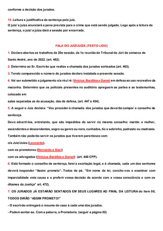 conforme a decisão dos jurados.
15. Leitura e justificativa da sentença pelo juiz.
O juiz/ a juíza anunciará a pena prevista para o crime que está sendo julgado. Logo após a leitura da
sentença, o juiz/ a juíza dará a sessão por encerrada.
FALA DO JUÍZ/JUÍZA (TEXTO LIDO)
1. Declaro abertos os trabalhos da 20α sessão, da 1α reunião do Tribunal do Júri da comarca de
Santo André, ano de 2022. (art. 462).
2. Determino ao Sr. Escrivão que realize a chamada dos jurados sorteados (art. 463).
3. Tendo comparecido o número de jurados declaro instalada a presente sessão.
4. Vai ser submetido a julgamento o/a réu/ ré: Vinícius Bardíbia e Daniel em defesa ao uso recreativo da
maconha. Determino que os policiais presentes no auditório apregoem as partes e as testemunhas,
colocado em
salas separadas as da acusação, das de defesa, (art. 447 e 454).
5. A seguir o Juiz declara: “Vou proceder à chamada dos jurados que deverão compor o conselho de
sentença.
Devo adverti-los, entretanto, que são impedidos de servir no mesmo conselho: marido e mulher,
ascendentes e descendentes, sogro ou genro ou nora, cunhados, tio e sobrinho, padrasto ou madrasta.
Também não poderão servir os jurados que tiverem parentesco com
o/a Juiz/Juíza (Leonardo),
com os promotores (Bernardo e Davi)
com os advogados (Vinícius Bardíbia e Daniel) (art. 448 CPP).
6. Está formado o conselho de sentença, farei a exortação legal, e à chamada, cada um dos senhores
deverá responder “Assim prometo”. Todos de pé. “Em nome da lei, concito-vos a examinar com
imparcialidade esta causa e a proferir vossa decisão de acordo com a vossa consciência e com os
ditames da Justiça” art. 472).
7. OS JURADOS JÁ ESTARÃO SENTADOS EM SEUS LUGARES AO FINAL DA LEITURA do item 06,
TODOS DIRÃO “ASSIM PROMETO!”
- O escrivão entregará o resumo do caso à cada uma dos jurados.
- Podem sentar-se. Com a palavra, a Promotoria. (seguir a página 02)
 