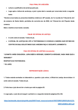 FALA FINAL DO JUIZ/JUÍZA
 Leitura e justificativa da sentença pelo juiz.
 Logo após a leitura da sentença, o juiz/ a juíza dará a sessão por encerrada, lendo o seguinte
texto:
“Declaro encerrados os presentes trabalhos relativos à 20ª sessão, da 1α reunião do Tribunal do Júri
da comarca de Santo André, periódica do corrente ano de 2022, do Tribunal do Júri Popular desta
comarca.
Bate o martelo encerrando a sessão.
FALAS DO OFICIAL DE JUSTIÇA
 A corte está em sessão. Todos de pé.
 O OFICIAL DE JUSTIÇAVAI ATÉ A TESTEMUNHAE O CONDUZ A CADEIRA QUE ESTARÁ NO
CENTRO DASALA SOLICITANDO QUE AMESMAFAÇA O SEGUINTE JURAMENTO:
FALA DO OFICIAL DE JUSTIÇA: (Juramento)
“LEVANTE A MÃO ESQUERDA. JURA DIZER A VERDADE, SOMENTE AVERDADE, NADA MAIS QUE A
VERDADE?”
RESPOSTADATESTEMUNHA:
“ EU JURO.
REPRESENTAÇÃO LÚDICA:
1. Todos estarão sentados no laboratório e, quando o juiz entrar, o Oficial de Justiça deverá dizer: A
corte está em sessão. Todos de pé.
2. Feito isso o juiz deverá ler o texto que está na página 03.
3. Logo após, o juiz deverá seguir o primeiro e o segundo momento (páginas 02 e 03)
https://aedmoodle.ufpa.br/pluginfile.php/255577/mod_resource/content/1/ROTEIRO%20DO%20J%C3%
9ARI%20SIMULADO.pdf
 