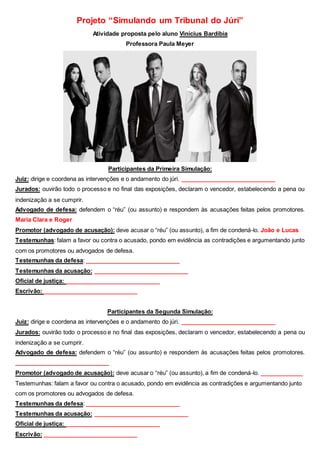 Projeto “Simulando um Tribunal do Júri”
Atividade proposta pelo aluno Vinícius Bardíbia
Professora Paula Meyer
Participantes da Primeira Simulação:
Juiz: dirige e coordena as intervenções e o andamento do júri. _____________________________
Jurados: ouvirão todo o processo e no final das exposições, declaram o vencedor, estabelecendo a pena ou
indenização a se cumprir.
Advogado de defesa: defendem o “réu” (ou assunto) e respondem às acusações feitas pelos promotores.
Maria Clara e Roger
Promotor (advogado de acusação): deve acusar o “réu” (ou assunto), a fim de condená-lo. João e Lucas
Testemunhas: falam a favor ou contra o acusado, pondo em evidência as contradições e argumentando junto
com os promotores ou advogados de defesa.
Testemunhas da defesa: _____________________________
Testemunhas da acusação: _____________________________
Oficial de justiça: _____________________________
Escrivão: _____________________________
Participantes da Segunda Simulação:
Juiz: dirige e coordena as intervenções e o andamento do júri. _____________________________
Jurados: ouvirão todo o processo e no final das exposições, declaram o vencedor, estabelecendo a pena ou
indenização a se cumprir.
Advogado de defesa: defendem o “réu” (ou assunto) e respondem às acusações feitas pelos promotores.
_____________________________
Promotor (advogado de acusação): deve acusar o “réu” (ou assunto), a fim de condená-lo. _____________
Testemunhas: falam a favor ou contra o acusado, pondo em evidência as contradições e argumentando junto
com os promotores ou advogados de defesa.
Testemunhas da defesa: _____________________________
Testemunhas da acusação: _____________________________
Oficial de justiça: _____________________________
Escrivão: _____________________________
 