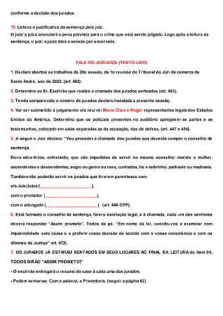 conforme a decisão dos jurados.
15. Leitura e justificativa da sentença pelo juiz.
O juiz/ a juíza anunciará a pena prevista para o crime que está sendo julgado. Logo após a leitura da
sentença, o juiz/ a juíza dará a sessão por encerrada.
FALA DO JUÍZ/JUÍZA (TEXTO LIDO)
1. Declaro abertos os trabalhos da 20α sessão, da 1α reunião do Tribunal do Júri da comarca de
Santo André, ano de 2022. (art. 462).
2. Determino ao Sr. Escrivão que realize a chamada dos jurados sorteados (art. 463).
3. Tendo comparecido o número de jurados declaro instalada a presente sessão.
4. Vai ser submetido a julgamento o/a réu/ ré: Maria Clara e Roger representantes legais dos Estados
Unidos da América. Determino que os policiais presentes no auditório apregoem as partes e as
testemunhas, colocado em salas separadas as da acusação, das de defesa, (art. 447 e 454).
5. A seguir o Juiz declara: “Vou proceder à chamada dos jurados que deverão compor o conselho de
sentença.
Devo adverti-los, entretanto, que são impedidos de servir no mesmo conselho: marido e mulher,
ascendentes e descendentes, sogro ou genro ou nora, cunhados, tio e sobrinho, padrasto ou madrasta.
Também não poderão servir os jurados que tiverem parentesco com
o/a Juiz/Juíza (_______________________),
com o promotor (_______________________),
com o advogado (_______________________) (art. 448 CPP).
6. Está formado o conselho de sentença, farei a exortação legal, e à chamada, cada um dos senhores
deverá responder “Assim prometo”. Todos de pé. “Em nome da lei, concito-vos a examinar com
imparcialidade esta causa e a proferir vossa decisão de acordo com a vossa consciência e com os
ditames da Justiça” art. 472).
7. OS JURADOS JÁ ESTARÃO SENTADOS EM SEUS LUGARES AO FINAL DA LEITURA do item 06,
TODOS DIRÃO “ASSIM PROMETO!”
- O escrivão entregará o resumo do caso à cada uma dos jurados.
- Podem sentar-se. Com a palavra, a Promotoria. (seguir a página 02)
 