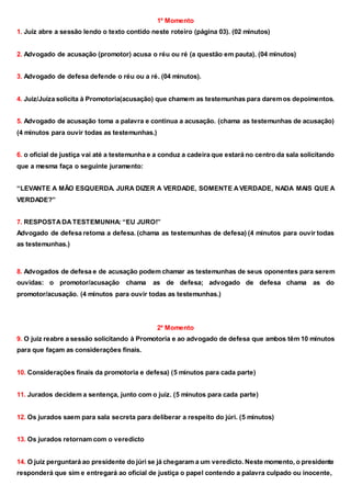 1⁰ Momento
1. Juiz abre a sessão lendo o texto contido neste roteiro (página 03). (02 minutos)
2. Advogado de acusação (promotor) acusa o réu ou ré (a questão em pauta). (04 minutos)
3. Advogado de defesa defende o réu ou a ré. (04 minutos).
4. Juiz/Juíza solicita à Promotoria(acusação) que chamem as testemunhas para daremos depoimentos.
5. Advogado de acusação toma a palavra e continua a acusação. (chama as testemunhas de acusação)
(4 minutos para ouvir todas as testemunhas.)
6. o oficial de justiça vai até a testemunha e a conduz a cadeira que estará no centro da sala solicitando
que a mesma faça o seguinte juramento:
“LEVANTE A MÃO ESQUERDA. JURA DIZER A VERDADE, SOMENTE AVERDADE, NADA MAIS QUE A
VERDADE?”
7. RESPOSTADATESTEMUNHA: “EU JURO!”
Advogado de defesa retoma a defesa. (chama as testemunhas de defesa) (4 minutos para ouvir todas
as testemunhas.)
8. Advogados de defesa e de acusação podem chamar as testemunhas de seus oponentes para serem
ouvidas: o promotor/acusação chama as de defesa; advogado de defesa chama as do
promotor/acusação. (4 minutos para ouvir todas as testemunhas.)
2⁰ Momento
9. O juiz reabre a sessão solicitando à Promotoria e ao advogado de defesa que ambos têm 10 minutos
para que façam as considerações finais.
10. Considerações finais da promotoria e defesa) (5 minutos para cada parte)
11. Jurados decidem a sentença, junto com o juiz. (5 minutos para cada parte)
12. Os jurados saem para sala secreta para deliberar a respeito do júri. (5 minutos)
13. Os jurados retornam com o veredicto
14. O juiz perguntará ao presidente do júri se já chegaram a um veredicto. Neste momento, o presidente
responderá que sim e entregará ao oficial de justiça o papel contendo a palavra culpado ou inocente,
 