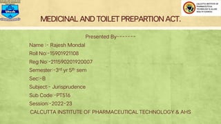MEDICINAL AND TOILET PREPARTIONACT.
Presented By-------
Name :- Rajesh Mondal
Roll No:-15901921108
Reg No:-211590201920007
Semester:-3rd yr 5th sem
Sec:-B
Subject:- Jurisprudence
Sub Code:-PT516
Session:-2022-23
CALCUTTA INSTITUTE OF PHARMACEUTICAL TECHNOLOGY & AHS
 