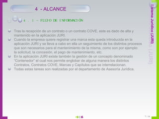 Tras la recepción de un contrato o un contrato COVE, este es dado de alta y mantenido en la aplicación JURI. Cuando la empresa quiere registrar una marca esta queda introducida en la aplicación JURI y se lleva a cabo en ella un seguimiento de los distintos procesos que son necesarios para el mantenimiento de la misma, como son por ejemplo: la solicitud, la concesión, el pago de mantenimiento, etc. En la aplicación JURI existe también la gestión de un concepto denominado “Contenedor” el cual nos permite englobar de alguna manera los distintos Contratos, Contratos COVE, Marcas y Capítulos que se interrelacionan.  Todas estas tareas son realizadas por el departamento de Asesoría Jurídica. 4 . 1 – FLUJO DE INFORMACIÓN 4  - ALCANCE 