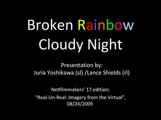 Broken  R a i n b o w Cloudy Night Netfilmmakers’ 17.edition: “ Real-Un-Real: Imagery from the Virtual”, 08/24/2009  Presentation by: Juria Yoshikawa (sl) /Lance Shields (rl) 