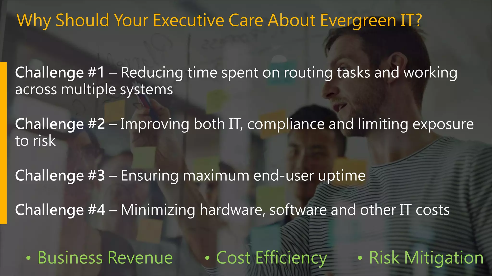 Challenge #1 – Reducing time spent on routing tasks and working
across multiple systems
Challenge #2 – Improving both IT, compliance and limiting exposure
to risk
Challenge #3 – Ensuring maximum end-user uptime
Challenge #4 – Minimizing hardware, software and other IT costs
Why Should Your Executive Care About Evergreen IT?
• Business Revenue • Cost Efficiency • Risk Mitigation
 