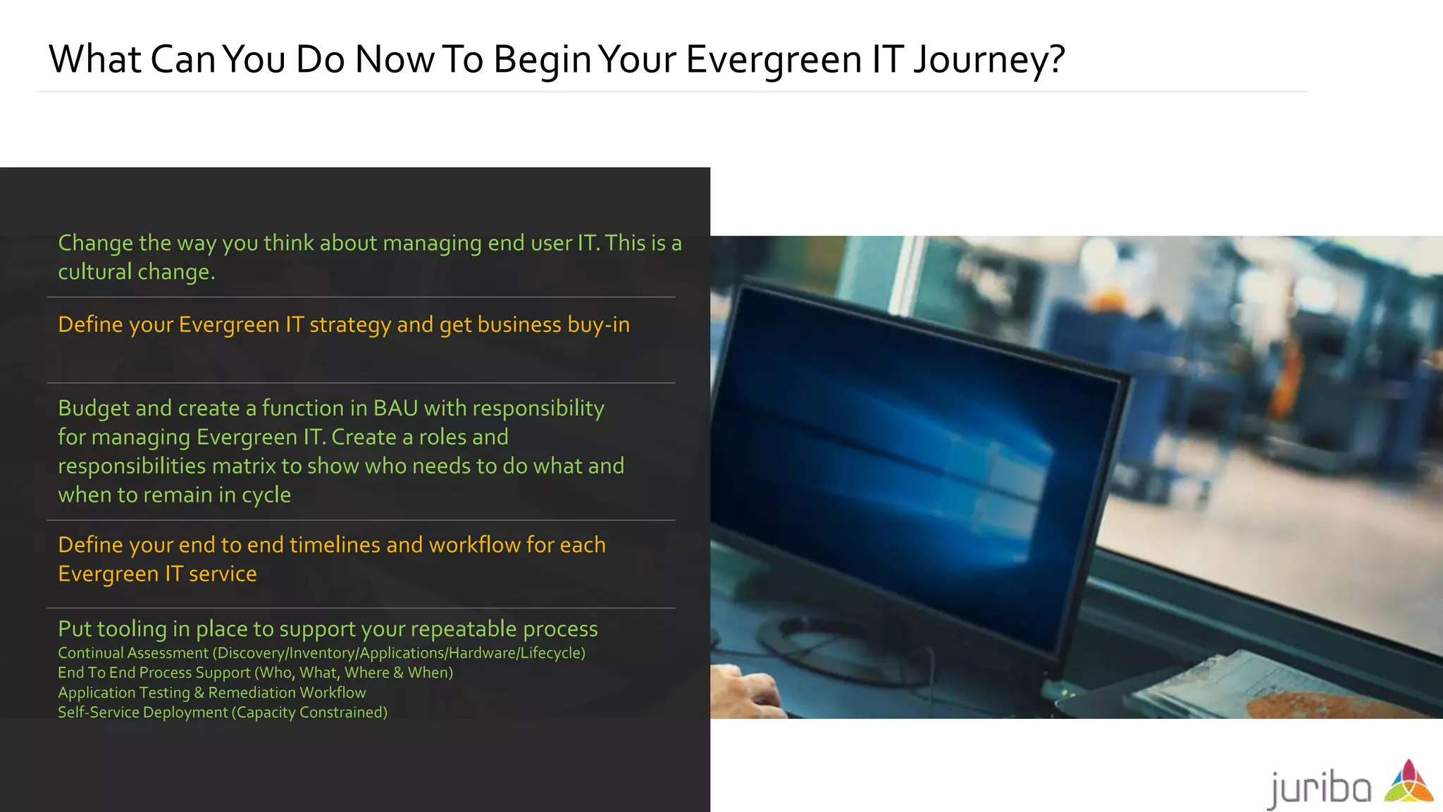 What CanYou Do NowTo BeginYour Evergreen IT Journey?
Change the way you think about managing end user IT.This is a
cultural change.
Define your Evergreen IT strategy and get business buy-in
Budget and create a function in BAU with responsibility
for managing Evergreen IT. Create a roles and
responsibilities matrix to show who needs to do what and
when to remain in cycle
Define your end to end timelines and workflow for each
Evergreen IT service
Put tooling in place to support your repeatable process
Continual Assessment (Discovery/Inventory/Applications/Hardware/Lifecycle)
End To End Process Support (Who, What, Where & When)
Application Testing & Remediation Workflow
Self-Service Deployment (Capacity Constrained)
 