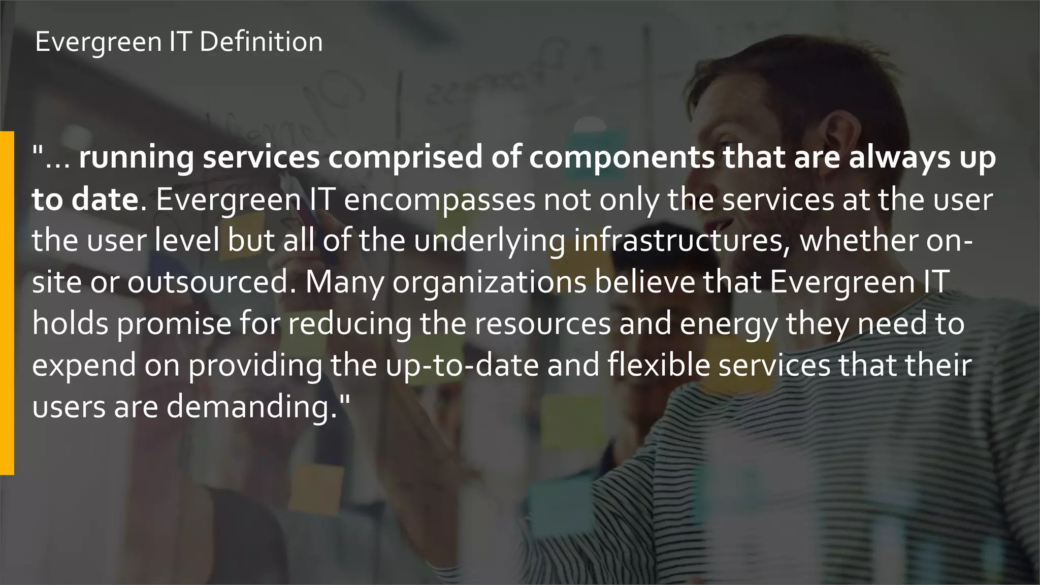 "… running services comprised of components that are always up
to date. Evergreen IT encompasses not only the services at the user
the user level but all of the underlying infrastructures, whether on-
site or outsourced. Many organizations believe that Evergreen IT
holds promise for reducing the resources and energy they need to
expend on providing the up-to-date and flexible services that their
users are demanding."
Evergreen IT Definition
 