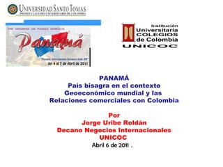 PANAMÁ País bisagra en el contexto Geoeconómico mundial y las  Relaciones comerciales con Colombia Por Jorge Uribe Roldán Decano Negocios Internacionales UNICOC   Abril 6 de 2011  .  
