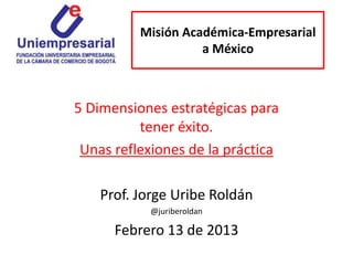 Misión Académica-Empresarial
                    a México



5 Dimensiones estratégicas para
          tener éxito.
 Unas reflexiones de la práctica

    Prof. Jorge Uribe Roldán
           @juriberoldan

      Febrero 13 de 2013
 