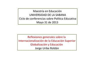 Maestría en Educación
UNIVERSIDAD DE LA SABANA
Ciclo de conferencias sobre Política Educativa
Mayo 31 de 2013
Reflexiones generales sobre la
Internacionalización de la Educación Superior
Globalización y Educación
Jorge Uribe Roldán
 