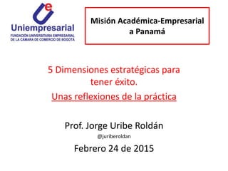 Misión Académica-Empresarial
a Panamá
5 Dimensiones estratégicas para
tener éxito.
Unas reflexiones de la práctica
Prof. Jorge Uribe Roldán
@juriberoldan
Febrero 24 de 2015
 