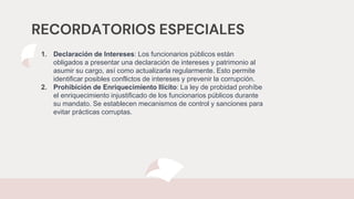RECORDATORIOS ESPECIALES
1. Declaración de Intereses: Los funcionarios públicos están
obligados a presentar una declaración de intereses y patrimonio al
asumir su cargo, así como actualizarla regularmente. Esto permite
identificar posibles conflictos de intereses y prevenir la corrupción.
2. Prohibición de Enriquecimiento Ilícito: La ley de probidad prohíbe
el enriquecimiento injustificado de los funcionarios públicos durante
su mandato. Se establecen mecanismos de control y sanciones para
evitar prácticas corruptas.
 