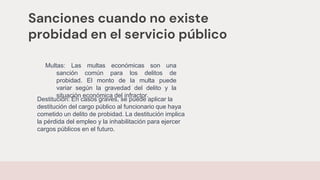 Sanciones cuando no existe
probidad en el servicio público
Multas: Las multas económicas son una
sanción común para los delitos de
probidad. El monto de la multa puede
variar según la gravedad del delito y la
situación económica del infractor.
Destitución: En casos graves, se puede aplicar la
destitución del cargo público al funcionario que haya
cometido un delito de probidad. La destitución implica
la pérdida del empleo y la inhabilitación para ejercer
cargos públicos en el futuro.
 