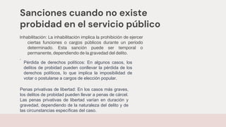 Sanciones cuando no existe
probidad en el servicio público
Inhabilitación: La inhabilitación implica la prohibición de ejercer
ciertas funciones o cargos públicos durante un período
determinado. Esta sanción puede ser temporal o
permanente, dependiendo de la gravedad del delito.
.
Pérdida de derechos políticos: En algunos casos, los
delitos de probidad pueden conllevar la pérdida de los
derechos políticos, lo que implica la imposibilidad de
votar o postularse a cargos de elección popular.
Penas privativas de libertad: En los casos más graves,
los delitos de probidad pueden llevar a penas de cárcel.
Las penas privativas de libertad varían en duración y
gravedad, dependiendo de la naturaleza del delito y de
las circunstancias específicas del caso.
 