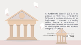 CRÉDITOS: Esta plantilla para presentaciones es una
creación de Slidesgo, e incluye iconos de Flaticon, infografías
e imágenes de Freepik
Es fundamental destacar que la ley de
probidad en Chile tiene como objetivo
fortalecer la confianza ciudadana en las
instituciones y promover una gestión
pública íntegra y transparente. El
cumplimiento de estos estándares éticos
es esencial para construir una sociedad
más justa y equitativa
 