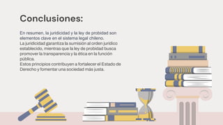 Conclusiones:
En resumen, la juridicidad y la ley de probidad son
elementos clave en el sistema legal chileno.
La juridicidad garantiza la sumisión al orden jurídico
establecido, mientras que la ley de probidad busca
promover la transparencia y la ética en la función
pública.
Estos principios contribuyen a fortalecer el Estado de
Derecho y fomentar una sociedad más justa.
 